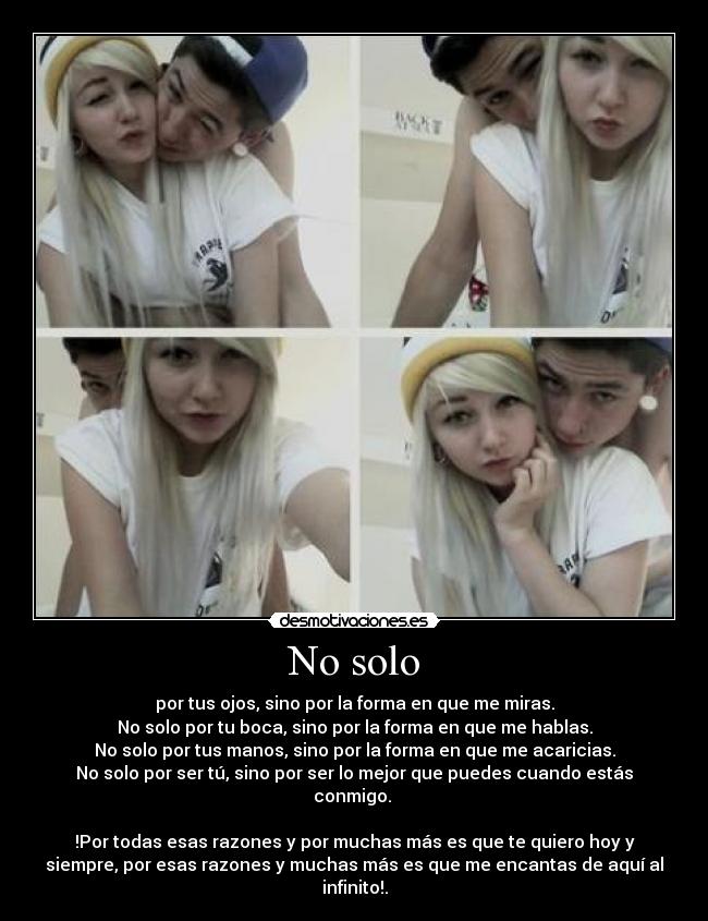 No solo - por tus ojos, sino por la forma en que me miras.
No solo por tu boca, sino por la forma en que me hablas.
No solo por tus manos, sino por la forma en que me acaricias.
No solo por ser tú, sino por ser lo mejor que puedes cuando estás
conmigo.
!Por todas esas razones y por muchas más es que te quiero hoy y
siempre, por esas razones y muchas más es que me encantas de aquí al
infinito!.