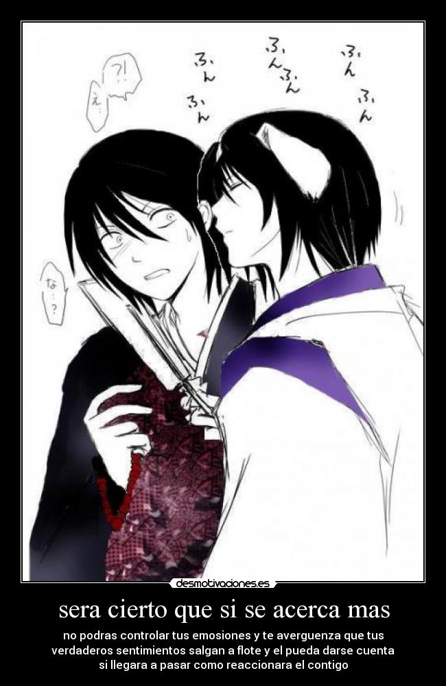 sera cierto que si se acerca mas - no podras controlar tus emosiones y te averguenza que tus
verdaderos sentimientos salgan a flote y el pueda darse cuenta
si llegara a pasar como reaccionara el contigo
