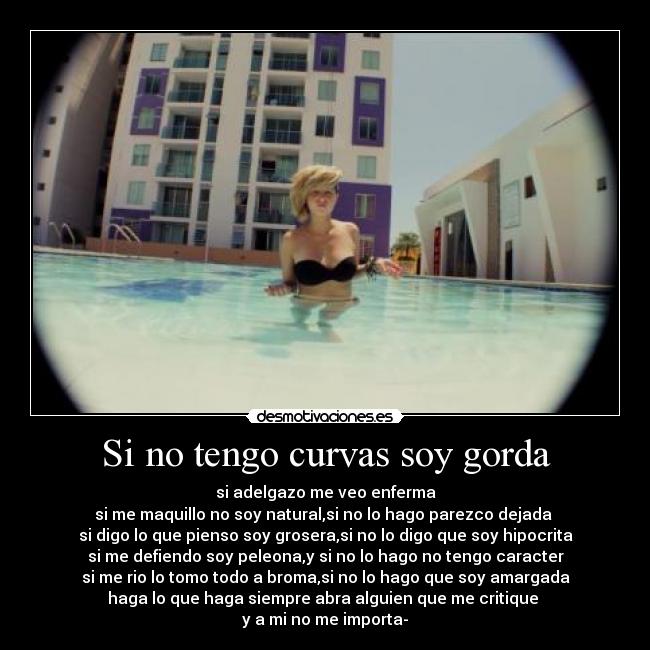 Si no tengo curvas soy gorda - si adelgazo me veo enferma
si me maquillo no soy natural,si no lo hago parezco dejada
si digo lo que pienso soy grosera,si no lo digo que soy hipocrita
si me defiendo soy peleona,y si no lo hago no tengo caracter
si me rio lo tomo todo a broma,si no lo hago que soy amargada
haga lo que haga siempre abra alguien que me critique
y a mi no me importa-