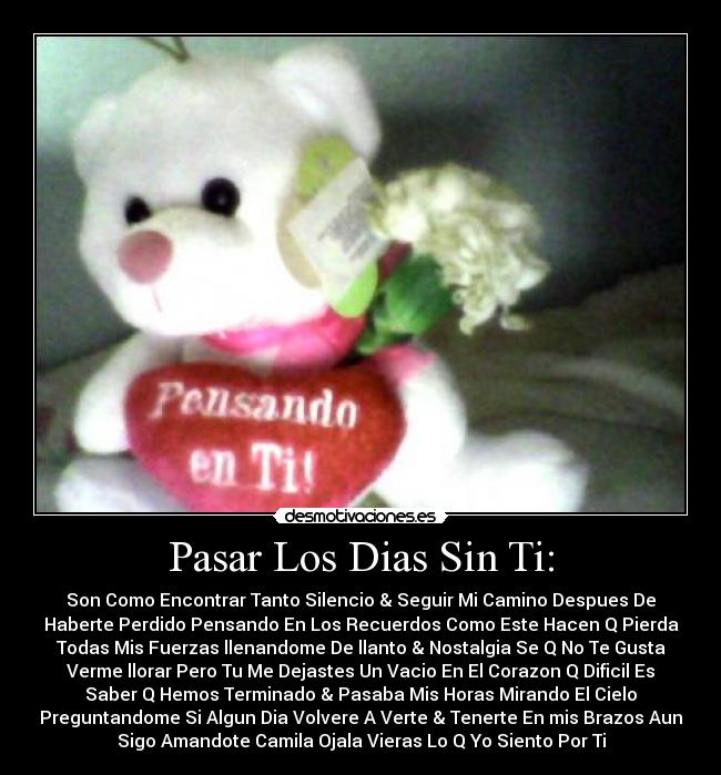 Pasar Los Dias Sin Ti: - Son Como Encontrar Tanto Silencio & Seguir Mi Camino Despues De
Haberte Perdido Pensando En Los Recuerdos Como Este Hacen Q Pierda
Todas Mis Fuerzas llenandome De llanto & Nostalgia Se Q No Te Gusta
Verme llorar Pero Tu Me Dejastes Un Vacio En El Corazon Q Dificil Es
Saber Q Hemos Terminado & Pasaba Mis Horas Mirando El Cielo
Preguntandome Si Algun Dia Volvere A Verte & Tenerte En mis Brazos Aun
Sigo Amandote Camila Ojala Vieras Lo Q Yo Siento Por Ti