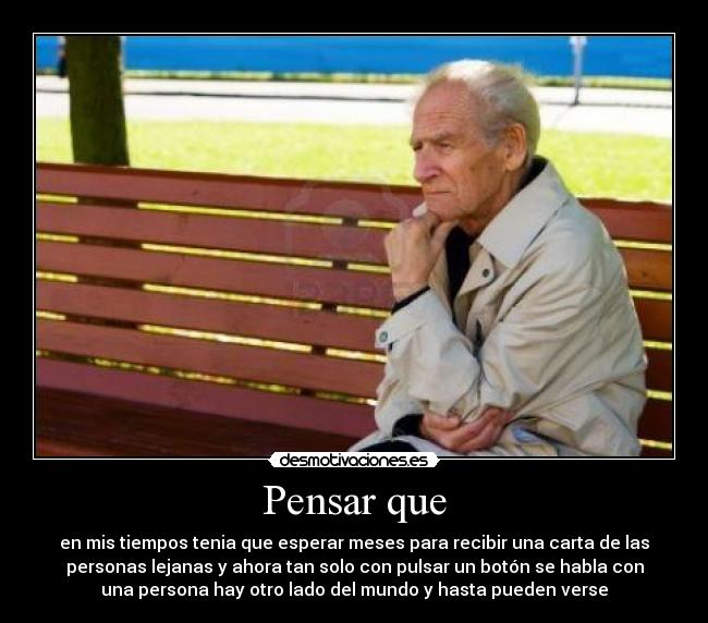 Pensar que - en mis tiempos tenia que esperar meses para recibir una carta de las
personas lejanas y ahora tan solo con pulsar un botón se habla con
una persona hay otro lado del mundo y hasta pueden verse