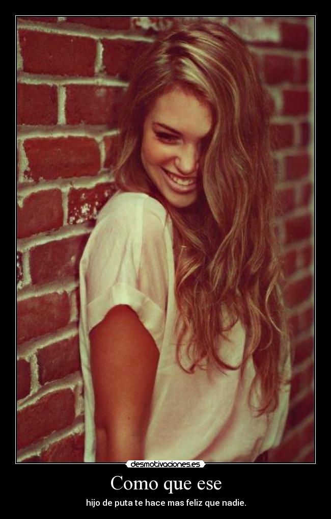 Como que ese - hijo de puta te hace mas feliz que nadie.