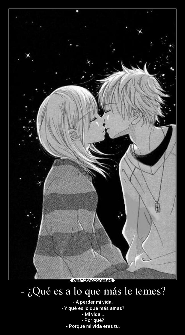 - ¿Qué es a lo que más le temes? - - A perder mi vida.
- Y qué es lo que más amas?
- Mi vida...
- Por qué?
- Porque mi vida eres tu.