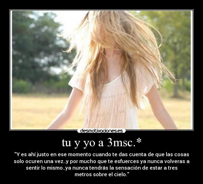 tu y yo a 3msc.* - Y es ahí justo en ese momento cuando te das cuenta de que las cosas
solo ocuren una vez..y por mucho que te esfuerces ya nunca volveras a
sentir lo mismo..ya nunca tendrás la sensación de estar a tres
metros sobre el cielo.