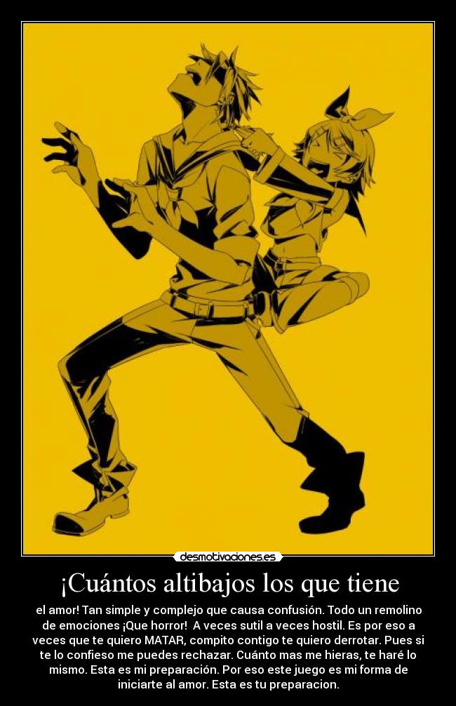 ¡Cuántos altibajos los que tiene - el amor! Tan simple y complejo que causa confusión. Todo un remolino
de emociones ¡Que horror! A veces sutil a veces hostil. Es por eso a
veces que te quiero MATAR, compito contigo te quiero derrotar. Pues si
te lo confieso me puedes rechazar. Cuánto mas me hieras, te haré lo
mismo. Esta es mi preparación. Por eso este juego es mi forma de
iniciarte al amor. Esta es tu preparacion.