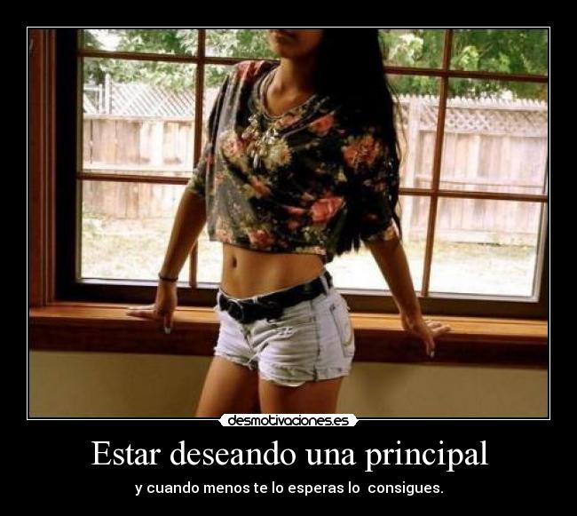 Estar deseando una principal - y cuando menos te lo esperas lo  consigues.