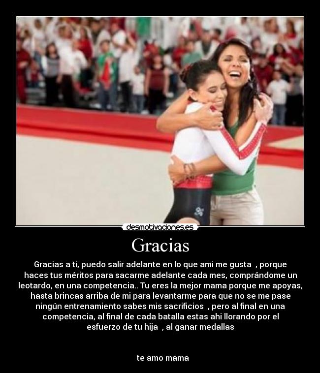 Gracias - Gracias a ti, puedo salir adelante en lo que ami me gusta ♥, porque
haces tus méritos para sacarme adelante cada mes, comprándome un
leotardo, en una competencia.. Tu eres la mejor mama porque me apoyas,
hasta brincas arriba de mi para levantarme para que no se me pase
ningún entrenamiento sabes mis sacrificios ♥, pero al final en una
competencia, al final de cada batalla estas ahi llorando por el
esfuerzo de tu hija ♥, al ganar medallas
te amo mama ♥