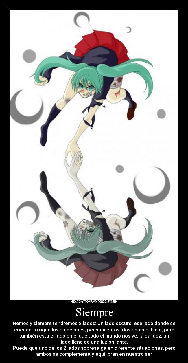 Siempre - Hemos y siempre tendremos 2 lados: Un lado oscuro, ese lado donde se
encuentra aquellas emociones, pensamientos fríos como el hielo; pero
también esta el lado en el que todo el mundo nos ve, la calidez, un
lado lleno de una luz brillante.
Puede que uno de los 2 lados sobresalga en diferente situaciones, pero
ambos se complementa y equilibran en nuestro ser