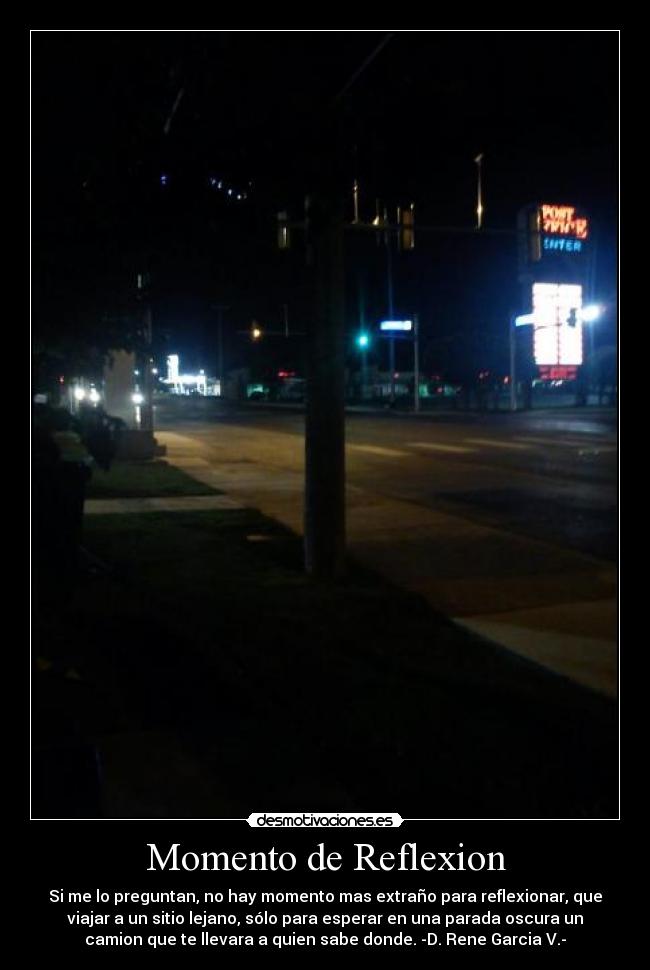 Momento de Reflexion - Si me lo preguntan, no hay momento mas extraño para reflexionar, que
viajar a un sitio lejano, sólo para esperar en una parada oscura un
camion que te llevara a quien sabe donde. -D. Rene Garcia V.-
