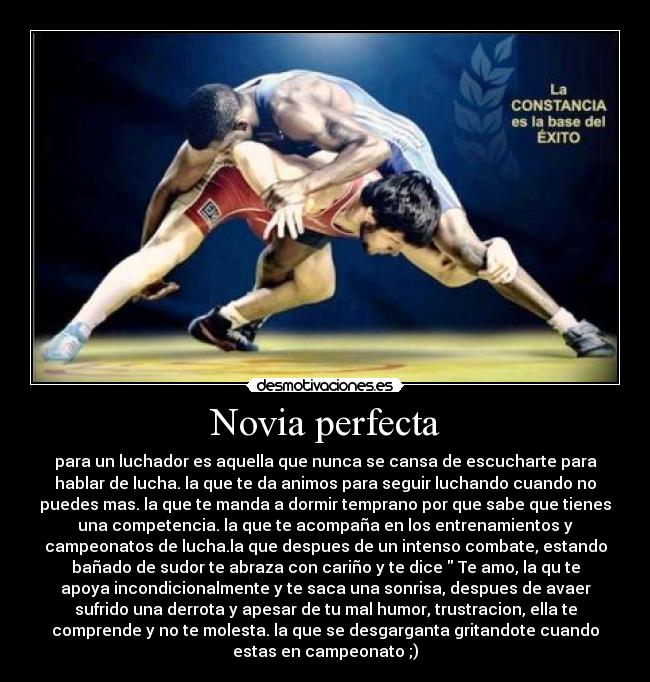 Novia perfecta - para un luchador es aquella que nunca se cansa de escucharte para
hablar de lucha. la que te da animos para seguir luchando cuando no
puedes mas. la que te manda a dormir temprano por que sabe que tienes
una competencia. la que te acompaña en los entrenamientos y
campeonatos de lucha.la que despues de un intenso combate, estando
bañado de sudor te abraza con cariño y te dice  Te amo, la qu te
apoya incondicionalmente y te saca una sonrisa, despues de avaer
sufrido una derrota y apesar de tu mal humor, trustracion, ella te
comprende y no te molesta. la que se desgarganta gritandote cuando
estas en campeonato ;)