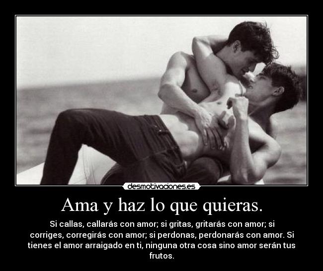 Ama y haz lo que quieras. - Si callas, callarás con amor; si gritas, gritarás con amor; si
corriges, corregirás con amor; si perdonas, perdonarás con amor. Si
tienes el amor arraigado en ti, ninguna otra cosa sino amor serán tus
frutos.