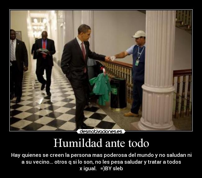 Humildad ante todo - Hay quienes se creen la persona mas poderosa del mundo y no saludan ni
a su vecino... otros q si lo son, no les pesa saludar y tratar a todos
x igual. =)BY sleb