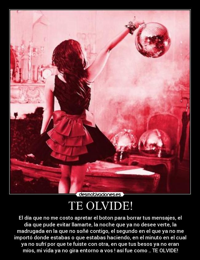 TE OLVIDE! - El día que no me costo apretar el boton para borrar tus mensajes, el
dia que pude evitar llamarte, la noche que ya no desee verte, la
madrugada en la que no soñé contigo, el segundo en el que ya no me
importó donde estabas o que estabas haciendo, en el minuto en el cual
ya no sufrí por que te fuiste con otra, en que tus besos ya no eran
míos, mi vida ya no gira entorno a vos ! así fue como .. TE OLVIDE!