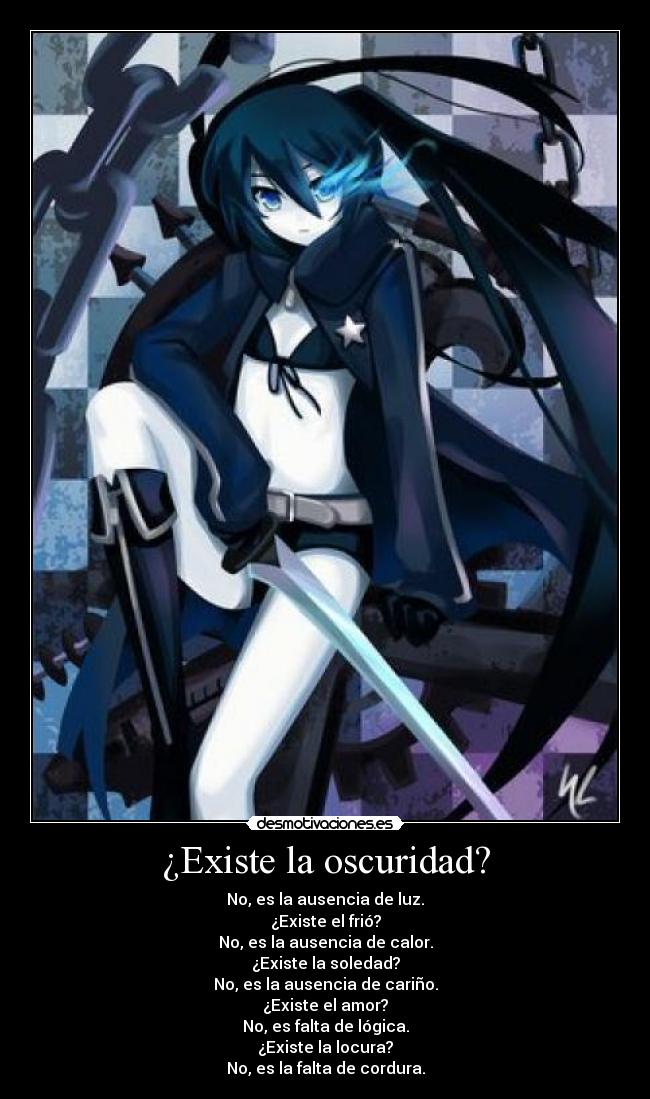 ¿Existe la oscuridad? - No, es la ausencia de luz.
¿Existe el frió?
No, es la ausencia de calor.
¿Existe la soledad?
No, es la ausencia de cariño.
¿Existe el amor?
No, es falta de lógica.
¿Existe la locura?
No, es la falta de cordura.
