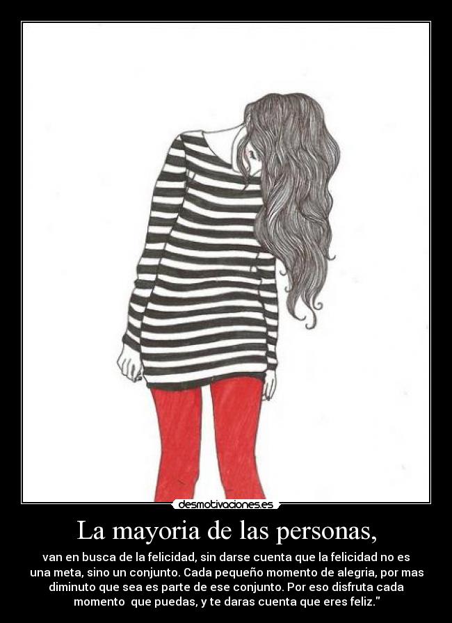 La mayoria de las personas, - van en busca de la felicidad, sin darse cuenta que la felicidad no es
una meta, sino un conjunto. Cada pequeño momento de alegria, por mas
diminuto que sea es parte de ese conjunto. Por eso disfruta cada
momento que puedas, y te daras cuenta que eres feliz.