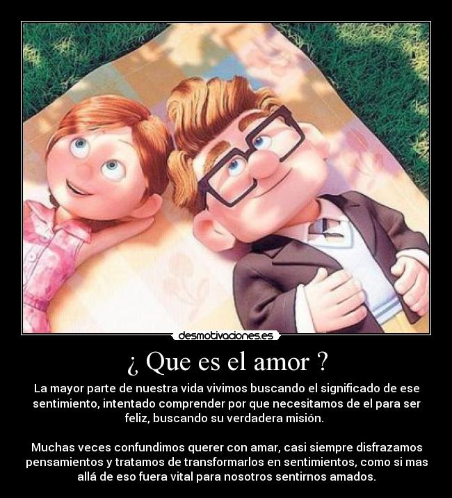 ¿ Que es el amor ? - La mayor parte de nuestra vida vivimos buscando el significado de ese
sentimiento, intentado comprender por que necesitamos de el para ser
feliz, buscando su verdadera misión.
Muchas veces confundimos querer con amar, casi siempre disfrazamos
pensamientos y tratamos de transformarlos en sentimientos, como si mas
allá de eso fuera vital para nosotros sentirnos amados.