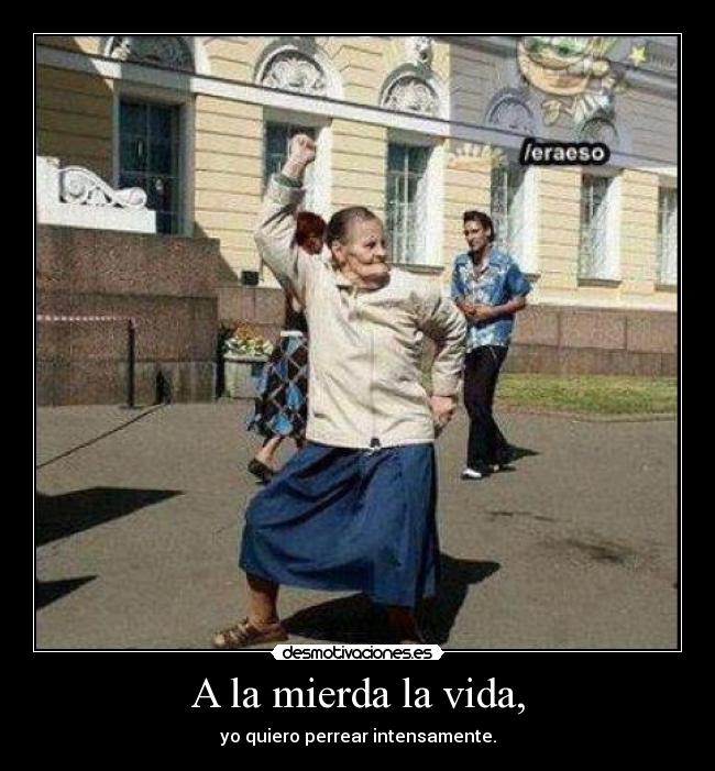 A la mierda la vida, - yo quiero perrear intensamente.