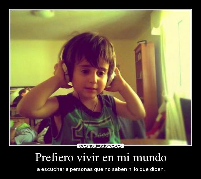 Prefiero vivir en mi mundo - a escuchar a personas que no saben ni lo que dicen.