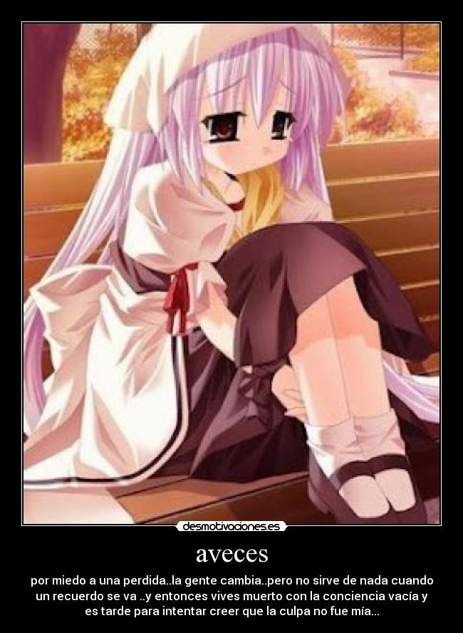 aveces - por miedo a una perdida..la gente cambia..pero no sirve de nada cuando
un recuerdo se va ..y entonces vives muerto con la conciencia vacía y
es tarde para intentar creer que la culpa no fue mía...