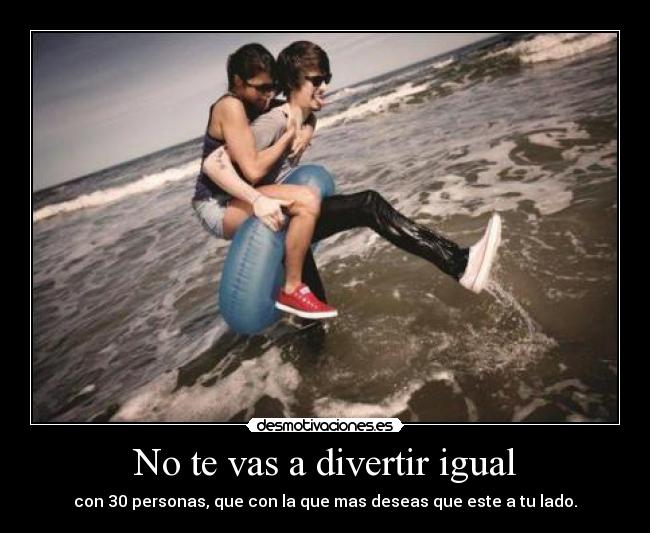 No te vas a divertir igual - con 30 personas, que con la que mas deseas que este a tu lado.