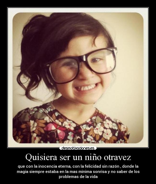 Quisiera ser un niño otravez - que con la inocencia eterna, con la felicidad sin razón , donde la
magia siempre estaba en la mas minima sonrisa y no saber de los
problemas de la vida