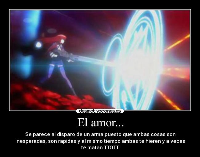 El amor... - Se parece al disparo de un arma puesto que ambas cosas son
inesperadas, son rapidas y al mismo tiempo ambas te hieren y a veces
te matan TTOTT
