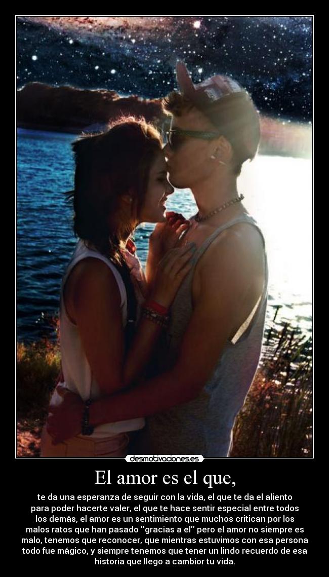 El amor es el que, - te da una esperanza de seguir con la vida, el que te da el aliento
para poder hacerte valer, el que te hace sentir especial entre todos
los demás, el amor es un sentimiento que muchos critican por los
malos ratos que han pasado gracias a el pero el amor no siempre es
malo, tenemos que reconocer, que mientras estuvimos con esa persona
todo fue mágico, y siempre tenemos que tener un lindo recuerdo de esa
historia que llego a cambior tu vida.