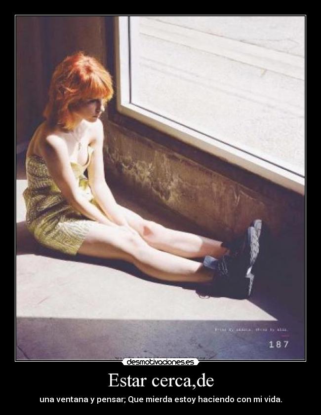 Estar cerca,de - una ventana y pensar; Que mierda estoy haciendo con mi vida.