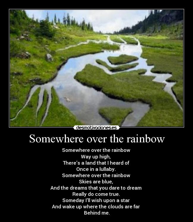 Somewhere over the rainbow - Somewhere over the rainbow 
Way up high, 
Theres a land that I heard of 
Once in a lullaby. 
Somewhere over the rainbow 
Skies are blue, 
And the dreams that you dare to dream 
Really do come true. 
Someday Ill wish upon a star 
And wake up where the clouds are far 
Behind me.