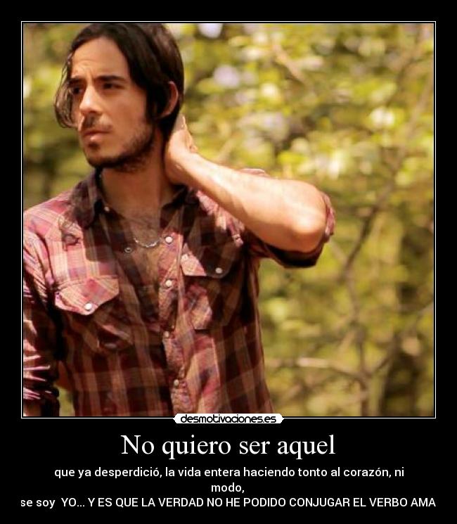 No quiero ser aquel - que ya desperdició, la vida entera haciendo tonto al corazón, ni modo,
ese soy YO... Y ES QUE LA VERDAD NO HE PODIDO CONJUGAR EL VERBO AMAR!