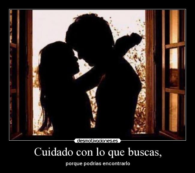 Cuidado con lo que buscas, - porque podrías encontrarlo