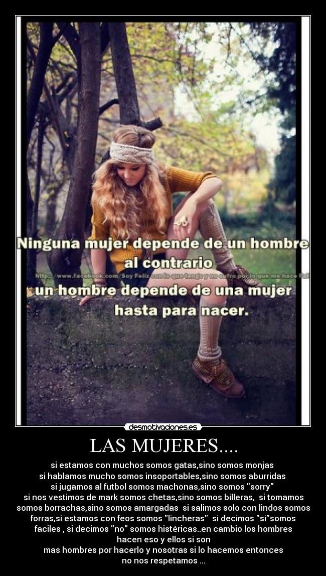 LAS MUJERES.... - si estamos con muchos somos gatas,sino somos monjas
si hablamos mucho somos insoportables,sino somos aburridas
si jugamos al futbol somos machonas,sino somos sorry
si nos vestimos de mark somos chetas,sino somos billeras, si tomamos
somos borrachas,sino somos amargadas si salimos solo con lindos somos
forras,si estamos con feos somos lincheras si decimos sisomos
faciles , si decimos no somos histéricas..en cambio los hombres
hacen eso y ellos si son
mas hombres por hacerlo y nosotras si lo hacemos entonces
no nos respetamos ...