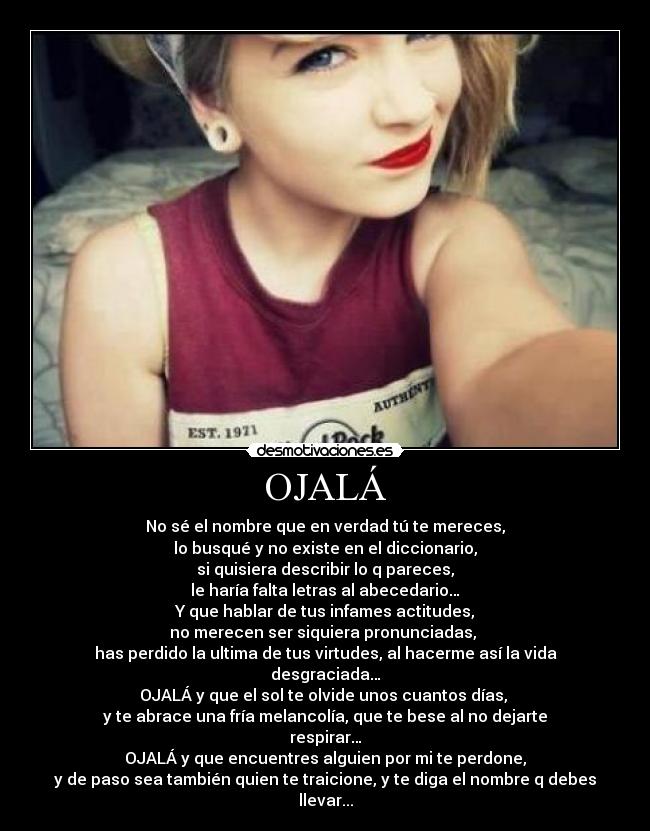 OJALÁ - No sé el nombre que en verdad tú te mereces,
lo busqué y no existe en el diccionario,
si quisiera describir lo q pareces,
le haría falta letras al abecedario…
Y que hablar de tus infames actitudes,
no merecen ser siquiera pronunciadas, 
has perdido la ultima de tus virtudes, al hacerme así la vida desgraciada…
OJALÁ y que el sol te olvide unos cuantos días, 
y te abrace una fría melancolía, que te bese al no dejarte respirar…
OJALÁ y que encuentres alguien por mi te perdone,
y de paso sea también quien te traicione, y te diga el nombre q debes llevar...