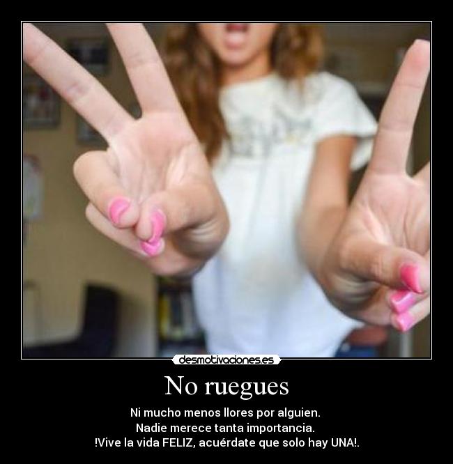 No ruegues - Ni mucho menos llores por alguien.
Nadie merece tanta importancia.
!Vive la vida FELIZ, acuérdate que solo hay UNA!.