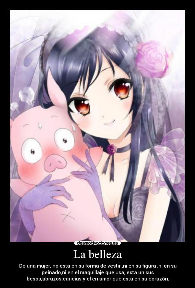 La belleza - De una mujer, no esta en su forma de vestir ,ni en su figura ,ni en su
peinado,ni en el maquillaje que usa, esta un sus
besos,abrazos,caricias y el en amor que esta en su corazón.