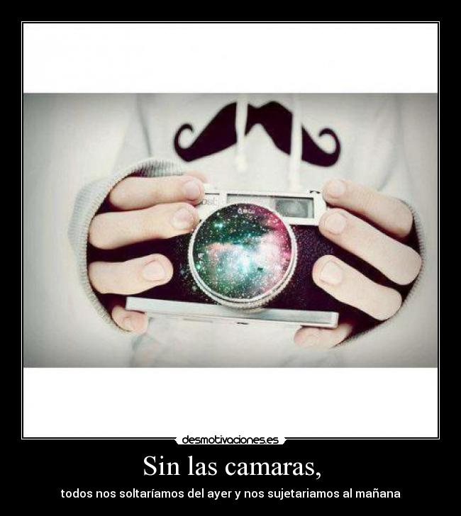 Sin las camaras, - todos nos soltaríamos del ayer y nos sujetariamos al mañana