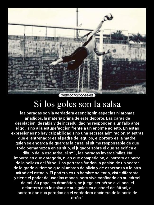 Si los goles son la salsa - las paradas son la verdadera esencia; sin especias ni aromas
añadidos, la matería prima de este deporte. Las caras de
desolación, de rabia y de incredulidad no responden a un fallo ante
el gol, sino a la estupefacción frente a un enorme acierto. En estas
expresiones no hay culpabilidad sino una secreta admiración. Mientras
que el entrenador es el padre del equipo, el portero es la madre,
quien se encarga de guardar la casa; el último responsable de que
todo permanezca en su sitio, el jugador sobre el que se edifica el
dibujo de la escuadra, el nº 1, las paradas inverosímiles. No
importa en que categoría, ni en que competición, el portero es parte
de la belleza del fútbol. Los porteros funden la pasión de un sector
de la grada al tiempo que alumbran de alivio y de esperanza a la otra
mitad del estadio. El portero es un hombre solitario, viste diferente
y tiene el poder de usar las manos, pero vive confinado en su cárcel
de cal. Su papel es dramático, se juega ser héroe o villano; el
delantero con la salsa de sus goles es el cheef del fútbol, el
portero con sus paradas es el verdadero cocinero de la parte de
atrás.