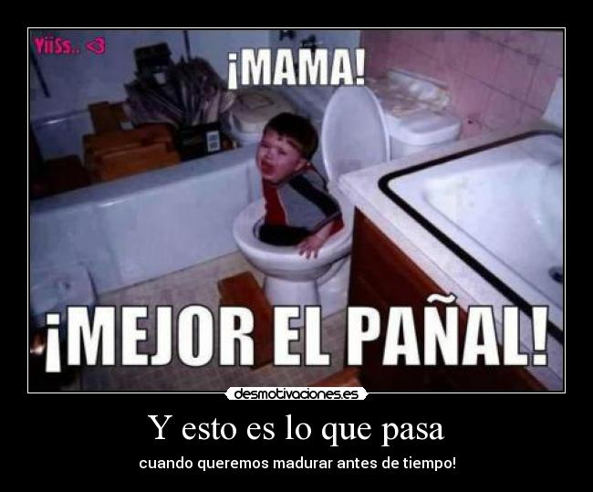 Y esto es lo que pasa - cuando queremos madurar antes de tiempo!