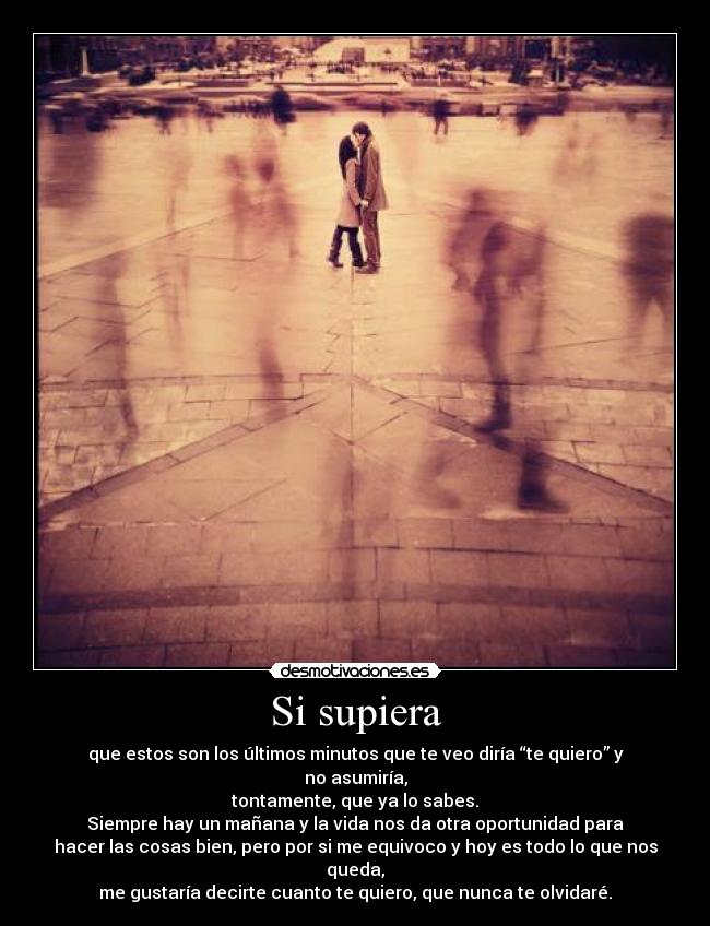 Si supiera - que estos son los últimos minutos que te veo diría “te quiero” y no asumiría,
tontamente, que ya lo sabes.
Siempre hay un mañana y la vida nos da otra oportunidad para
hacer las cosas bien, pero por si me equivoco y hoy es todo lo que nos queda,
me gustaría decirte cuanto te quiero, que nunca te olvidaré.