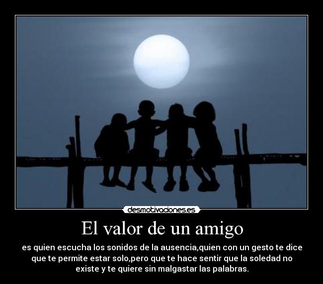 El valor de un amigo - es quien escucha los sonidos de la ausencia,quien con un gesto te dice
que te permite estar solo,pero que te hace sentir que la soledad no
existe y te quiere sin malgastar las palabras.