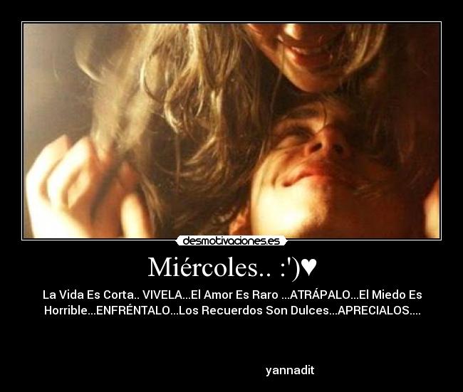 Miércoles.. :)♥ - La Vida Es Corta.. VIVELA...El Amor Es Raro ...ATRÁPALO...El Miedo Es
Horrible...ENFRÉNTALO...Los Recuerdos Son Dulces...APRECIALOS....
♥♥♥
yannadit ♥