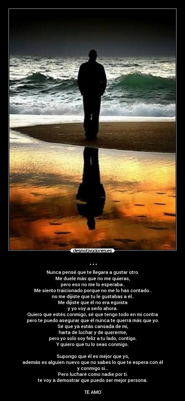 ... - Nunca pensé que te llegara a gustar otro.
Me duele más que no me quieras,
pero eso no me lo esperaba..
Me siento traicionado porque no me lo has contado..
no me dijiste que tu le gustabas a él..
Me dijiste que él no era egoísta
y yo voy a serlo ahora.
Quiero que estés conmigo, sé que tengo todo en mi contra
pero te puedo asegurar que él nunca te querrá más que yo.
Sé que ya estás cansada de mi,
harta de luchar y de quererme,
pero yo solo soy feliz a tu lado, contigo.
Y quiero que tu lo seas conmigo.

Supongo que él es mejor que yo,
además es alguien nuevo que no sabes lo que te espera con él
y conmigo si...
Pero lucharé como nadie por ti.
te voy a demostrar que puedo ser mejor persona.

TE AMO