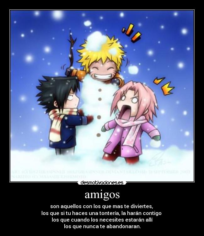 amigos - son aquellos con los que mas te diviertes,
los que si tu haces una tontería, la harán contigo
los que cuando los necesites estarán allí
los que nunca te abandonaran.