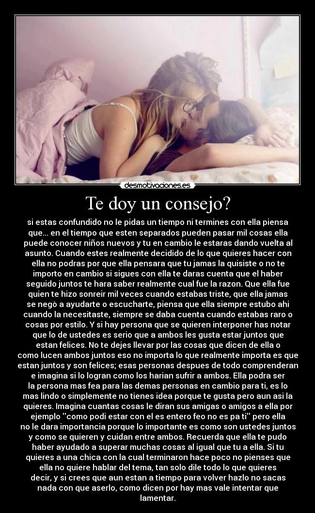 Te doy un consejo? - si estas confundido no le pidas un tiempo ni termines con ella piensa
que... en el tiempo que esten separados pueden pasar mil cosas ella
puede conocer niños nuevos y tu en cambio le estaras dando vuelta al
asunto. Cuando estes realmente decidido de lo que quieres hacer con
ella no podras por que ella pensara que tu jamas la quisiste o no te
importo en cambio si sigues con ella te daras cuenta que el haber
seguido juntos te hara saber realmente cual fue la razon. Que ella fue
quien te hizo sonreir mil veces cuando estabas triste, que ella jamas
se negò a ayudarte o escucharte, piensa que ella siempre estubo ahi
cuando la necesitaste, siempre se daba cuenta cuando estabas raro o
cosas por estilo. Y si hay persona que se quieren interponer has notar
que lo de ustedes es serio que a ambos les gusta estar juntos que
estan felices. No te dejes llevar por las cosas que dicen de ella o
como lucen ambos juntos eso no importa lo que realmente importa es que
estan juntos y son felices; esas personas despues de todo comprenderan
e imagina si lo logran como los harian sufrir a ambos. Ella podra ser
la persona mas fea para las demas personas en cambio para ti, es lo
mas lindo o simplemente no tienes idea porque te gusta pero aun asi la
quieres. Imagina cuantas cosas le diran sus amigas o amigos a ella por
ejemplo como podi estar con el es entero feo no es pa ti pero ella
no le dara importancia porque lo importante es como son ustedes juntos
y como se quieren y cuidan entre ambos. Recuerda que ella te pudo
haber ayudado a superar muchas cosas al igual que tu a ella. Si tu
quieres a una chica con la cual terminaron hace poco no pienses que
ella no quiere hablar del tema, tan solo dile todo lo que quieres
decir, y si crees que aun estan a tiempo para volver hazlo no sacas
nada con que aserlo, como dicen por hay mas vale intentar que
lamentar.
