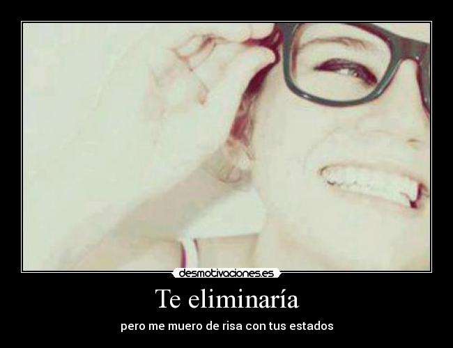 Te eliminaría - pero me muero de risa con tus estados