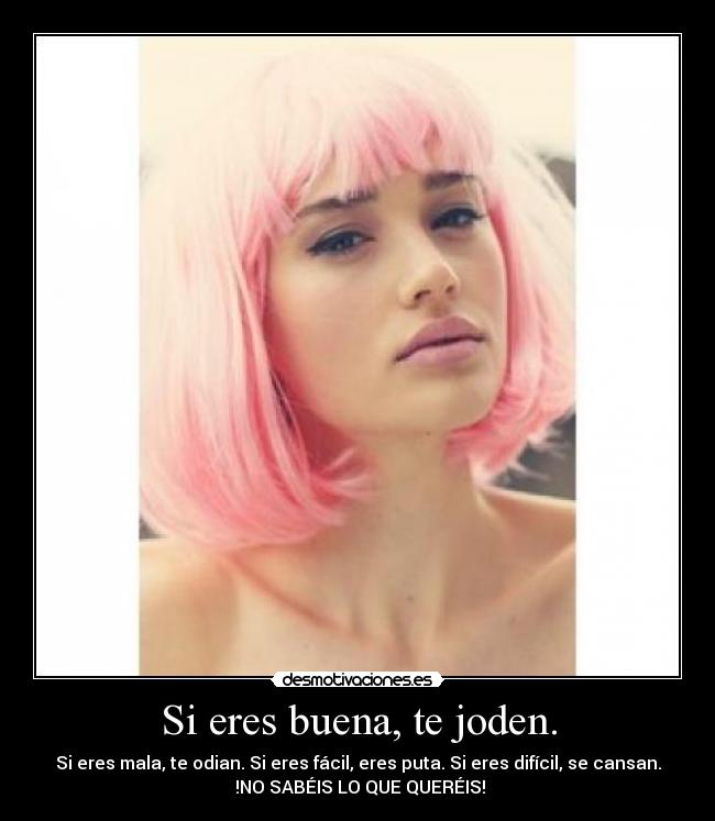 Si eres buena, te joden. - Si eres mala, te odian. Si eres fácil, eres puta. Si eres difícil, se cansan.
!NO SABÉIS LO QUE QUERÉIS!