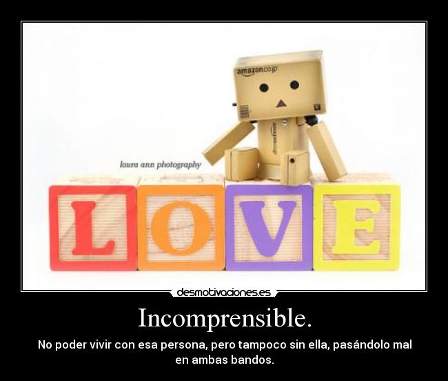 Incomprensible. - No poder vivir con esa persona, pero tampoco sin ella, pasándolo mal
en ambas bandos.