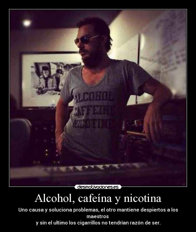 Alcohol, cafeína y nicotina - Uno causa y soluciona problemas, el otro mantiene despiertos a los maestros
y sin el ultimo los cigarrillos no tendrían razón de ser.