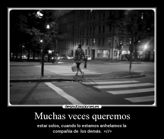 Muchas veces queremos - estar solos, cuando lo estamos anhelamos la 
compañía de  los demás.  =//=