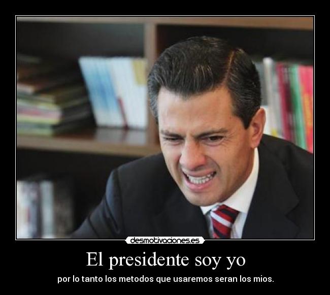 El presidente soy yo - por lo tanto los metodos que usaremos seran los mios.
